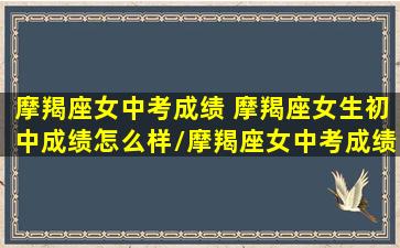 摩羯座女中考成绩 摩羯座女生初中成绩怎么样/摩羯座女中考成绩 摩羯座女生初中成绩怎么样-我的网站